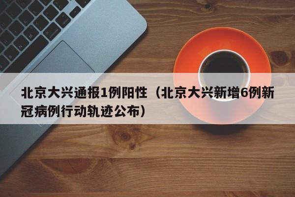北京大兴通报1例阳性(北京大兴新增6例新冠病例行动轨迹公布)