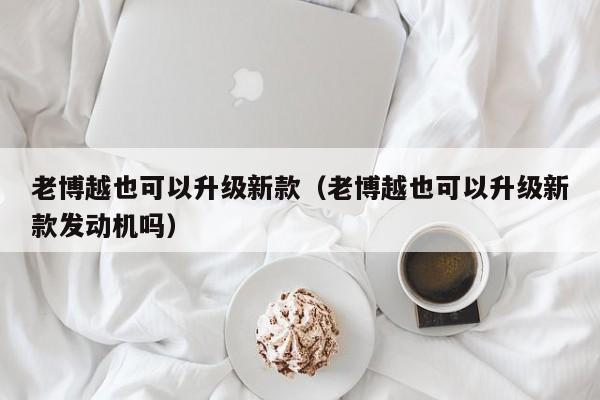老博越也可以升级新款(老博越也可以升级新款发动机吗)