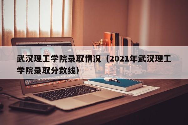 武汉理工学院录取情况(2021年武汉理工学院录取分数线)