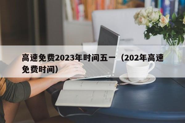 高速免费2023年时间五一(202年高速免费时间)