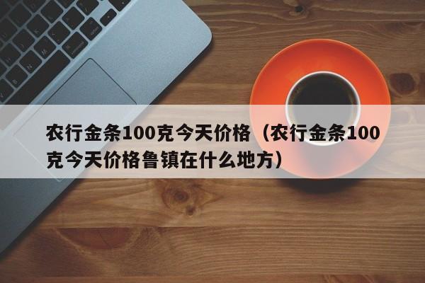 农行金条100克今天价格(农行金条100克今天价格鲁镇在什么地方)