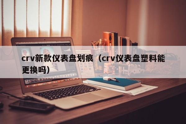 crv新款仪表盘划痕(crv仪表盘塑料能更换吗)