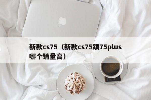 新款cs75(新款cs75跟75plus哪个销量高)