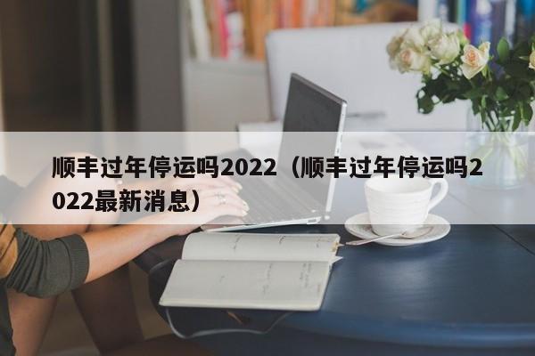顺丰过年停运吗2022(顺丰过年停运吗2022最新消息)