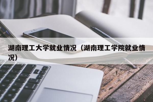 湖南理工大学就业情况(湖南理工学院就业情况)