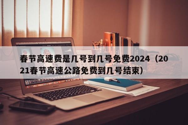 春节高速费是几号到几号免费2024(2021春节高速公路免费到几号结束)