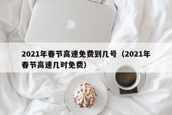 2021年春节高速免费到几号(2021年春节高速几时免费)