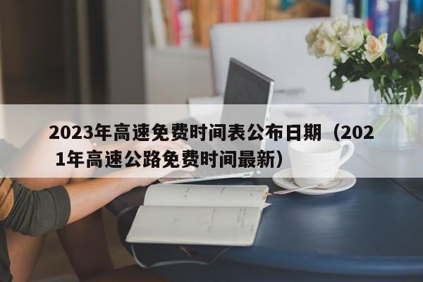 2023年高速免费时间表公布日期(202 1年高速公路免费时间最新)